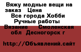 Вяжу модные вещи на заказ › Цена ­ 3000-10000 - Все города Хобби. Ручные работы » Вязание   . Смоленская обл.,Десногорск г.